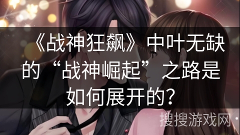 《战神狂飙》中叶无缺的“战神崛起”之路是如何展开的？