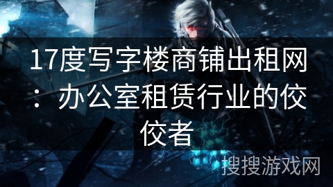 17度写字楼商铺出租网：办公室租赁行业的佼佼者