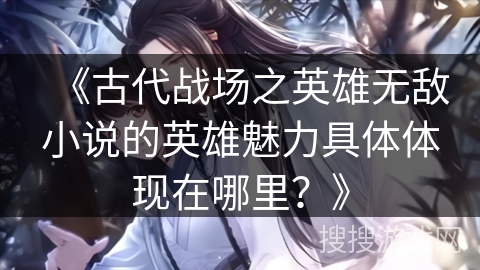 《古代战场之英雄无敌小说的英雄魅力具体体现在哪里？》