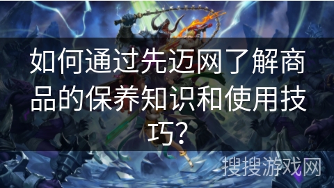 如何通过先迈网了解商品的保养知识和使用技巧？