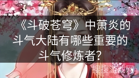 《斗破苍穹》中萧炎的斗气大陆有哪些重要的斗气修炼者？