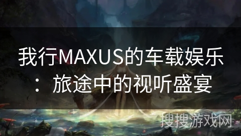 我行MAXUS的车载娱乐:旅途中的视听盛宴 我行MAXUS的车载娱乐:旅途中的视听盛宴