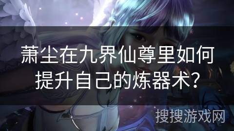 萧尘在九界仙尊里如何提升自己的炼器术? 萧尘在九界仙尊里如何提升自己的炼器术?