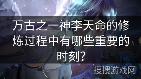 万古之一神李天命的修炼过程中有哪些重要的时刻？