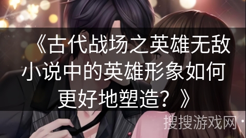 《古代战场之英雄无敌小说中的英雄形象如何更好地塑造？》