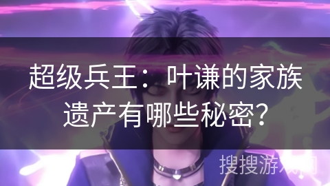 超级兵王：叶谦的家族遗产有哪些秘密？