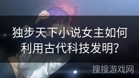 独步天下小说女主如何利用古代科技发明？