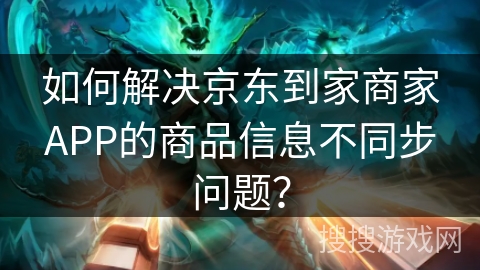 如何解决京东到家商家APP的商品信息不同步问题？