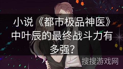 小说《都市极品神医》中叶辰的最终战斗力有多强？