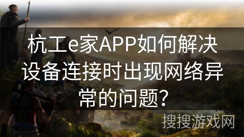 杭工e家APP如何解决设备连接时出现网络异常的问题？