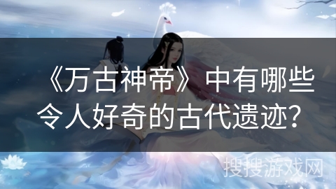 《万古神帝》中有哪些令人好奇的古代遗迹？