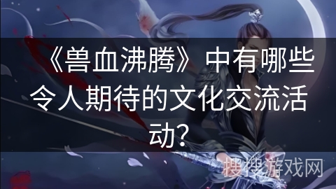 《兽血沸腾》中有哪些令人期待的文化交流活动？