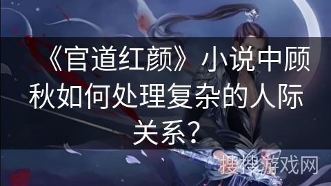 《官道红颜》小说中顾秋如何处理复杂的人际关系？