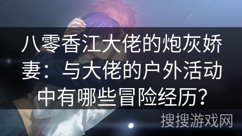 八零香江大佬的炮灰娇妻：与大佬的户外活动中有哪些冒险经历？