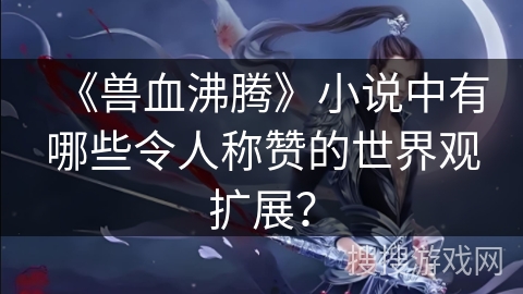 《兽血沸腾》小说中有哪些令人称赞的世界观扩展? 《兽血沸腾》小说中有哪些令人称赞的世界观扩展?
