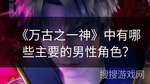 《万古之一神》中有哪些主要的男性角色? 《万古之一神》中有哪些主要的男性角色?