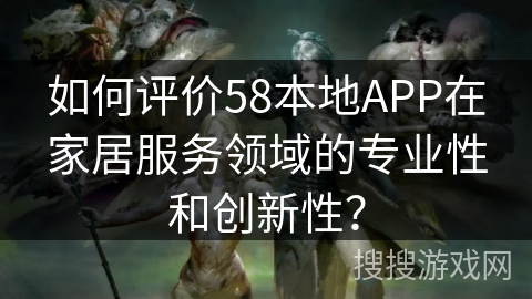 如何评价58本地APP在家居服务领域的专业性和创新性？