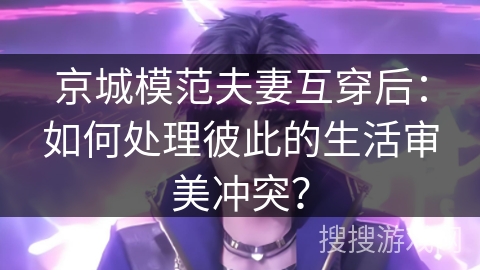 京城模范夫妻互穿后:如何处理彼此的生活审美冲突? 京城模范夫妻互穿后:如何处理彼此的生活审美冲突?