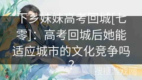 下乡妹妹高考回城[七零]：高考回城后她能适应城市的文化竞争吗？