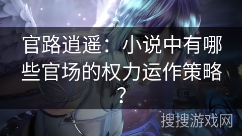 官路逍遥：小说中有哪些官场的权力运作策略？