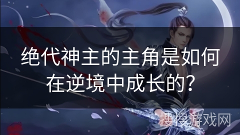绝代神主的主角是如何在逆境中成长的？