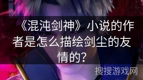 《混沌剑神》小说的作者是怎么描绘剑尘的友情的？