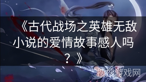 《古代战场之英雄无敌小说的爱情故事感人吗？》