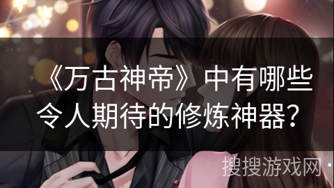 《万古神帝》中有哪些令人期待的修炼神器？