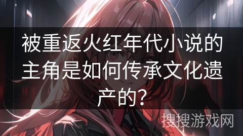 被重返火红年代小说的主角是如何传承文化遗产的？