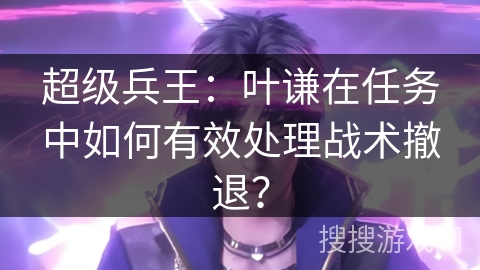 超级兵王：叶谦在任务中如何有效处理战术撤退？