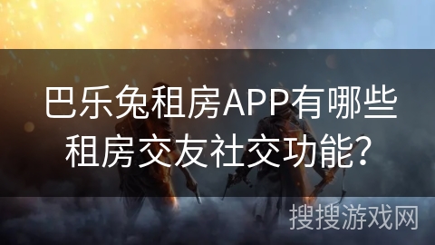 巴乐兔租房APP有哪些租房交友社交功能？