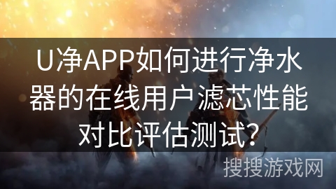 U净APP如何进行净水器的在线用户滤芯性能对比评估测试？