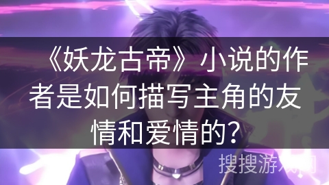 《妖龙古帝》小说的作者是如何描写主角的友情和爱情的？