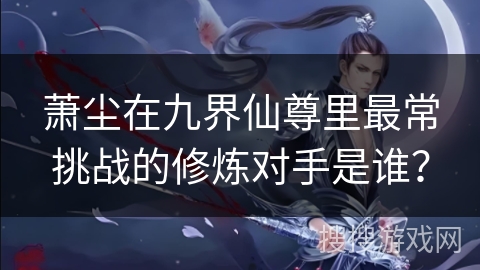 萧尘在九界仙尊里最常挑战的修炼对手是谁？