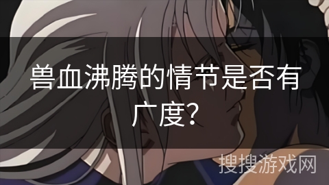 兽血沸腾的情节是否有广度？