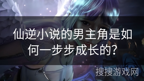 仙逆小说的男主角是如何一步步成长的？