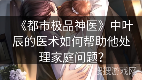 《都市极品神医》中叶辰的医术如何帮助他处理家庭问题？