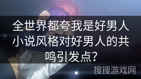 全世界都夸我是好男人小说风格对好男人的共鸣引发点？