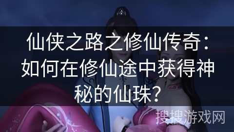 仙侠之路之修仙传奇：如何在修仙途中获得神秘的仙珠？