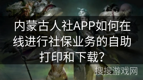 内蒙古人社APP如何在线进行社保业务的自助打印和下载？