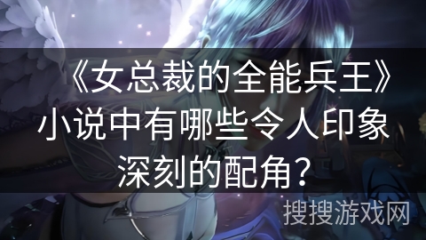 《女总裁的全能兵王》小说中有哪些令人印象深刻的配角？