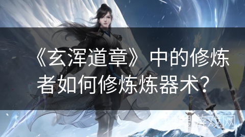 《玄浑道章》中的修炼者如何修炼炼器术？
