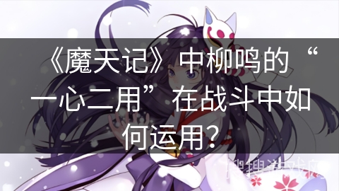 《魔天记》中柳鸣的“一心二用”在战斗中如何运用？
