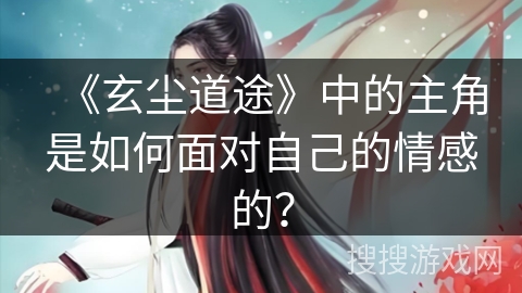 《玄尘道途》中的主角是如何面对自己的情感的？