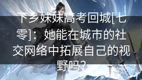 下乡妹妹高考回城[七零]：她能在城市的社交网络中拓展自己的视野吗？