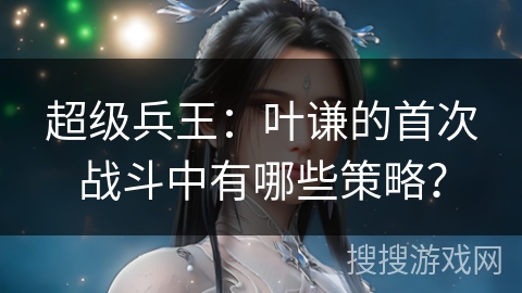 超级兵王：叶谦的首次战斗中有哪些策略？