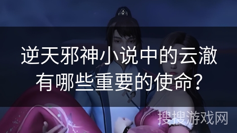 逆天邪神小说中的云澈有哪些重要的使命？