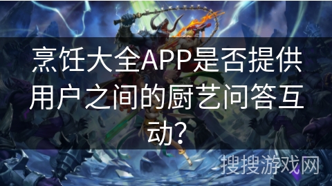 烹饪大全APP是否提供用户之间的厨艺问答互动？