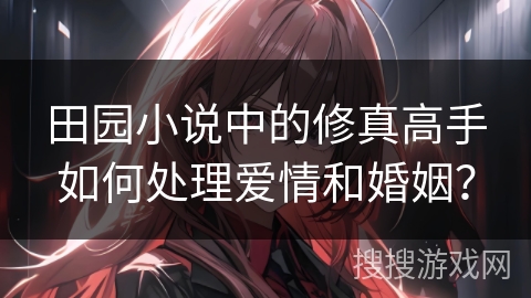 田园小说中的修真高手如何处理爱情和婚姻？