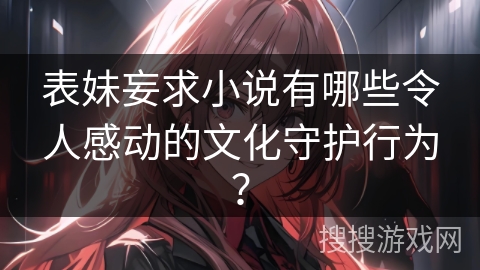 表妹妄求小说有哪些令人感动的文化守护行为？